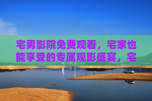 宅男影院免费观看，宅家也能享受的专属观影盛宴，宅男专属，免费宅家观影盛宴