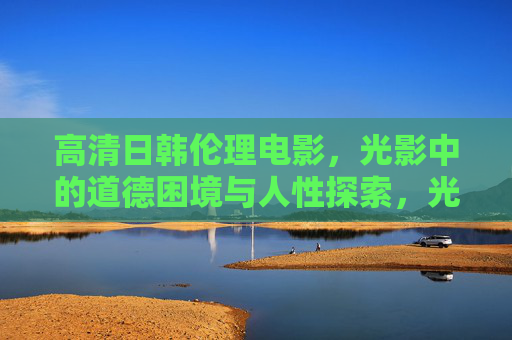高清日韩伦理电影，光影中的道德困境与人性探索，光影之境，日韩伦理电影的道德困境与人性探索