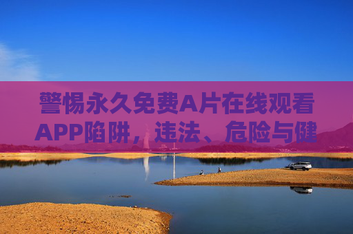 警惕永久免费A片在线观看APP陷阱,违法、危险与健康警示,警惕永久免费A片在线观看APP陷阱,违法、危险与健康警示