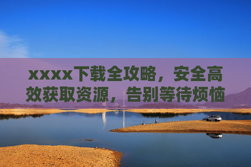 xxxx下载全攻略,安全高效获取资源,告别等待烦恼,xxxx下载全攻略,安全高效,告别等待烦恼