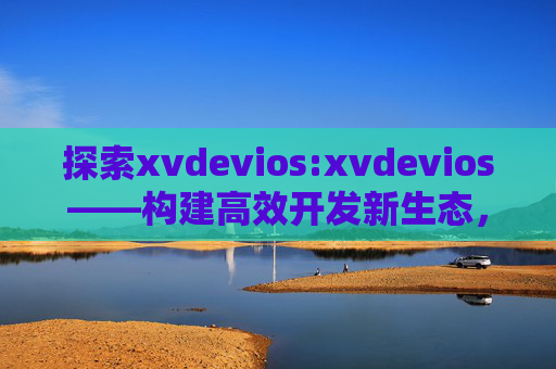 探索xvdevios:xvdevios——构建高效开发新生态,xvdevios,构建高效开发新生态