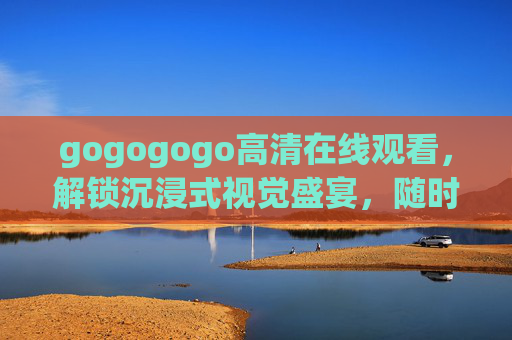 gogogogo高清在线观看,解锁沉浸式视觉盛宴,随时随地畅享优质内容