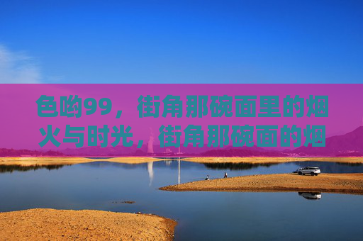 色哟99,街角那碗面里的烟火与时光,街角那碗面的烟火时光