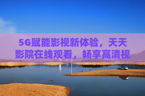 5G赋能影视新体验,天天影院在线观看,畅享高清视界,5G赋能天天影院,畅享高清影视新体验