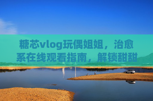 糖芯vlog玩偶姐姐,治愈系在线观看指南,解锁甜甜的日常碎片