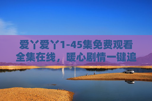 爱丫爱丫1-45集免费观看全集在线，暖心剧情一键追更！爱丫爱丫1-45集全集免费在线暖心剧情一键追更