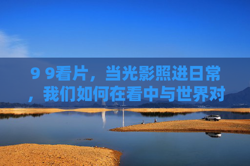 9 9看片，当光影照进日常，我们如何在看中与世界对话？9 9看片，光影日常，观看即对话