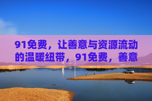91免费,让善意与资源流动的温暖纽带,91免费,善意与资源流动的温暖纽带