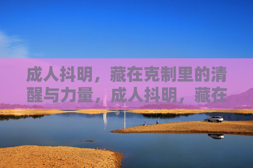 成人抖明,藏在克制里的清醒与力量,成人抖明,藏在克制里的清醒与力量
