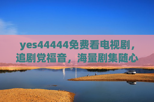 yes44444免费看电视剧,追剧党福音,海量剧集随心看,追剧党福音,yes44444免费看海量剧集随心看