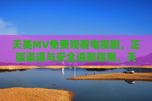 天美MV免费观看电视剧,正版渠道与安全追剧指南,天美MV免费观看正版电视剧,安全追剧全指南