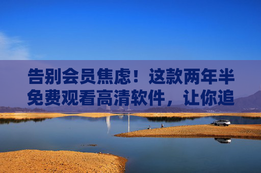 告别会员焦虑!这款两年半免费观看高清软件,让你追剧自由不是梦,告别会员焦虑!两年半免费高清追剧,追剧自由不是梦