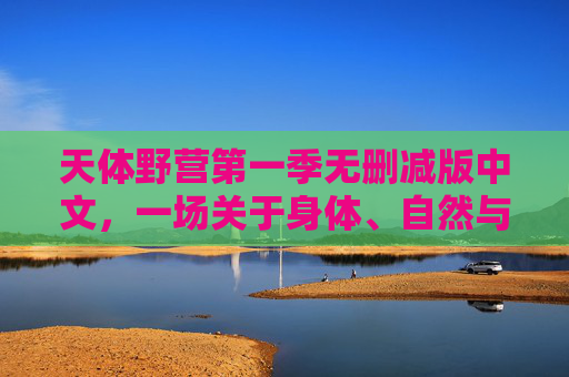 天体野营第一季无删减版中文,一场关于身体、自然与自由的真诚对话,天体野营第一季无删减版中文,身体、自然与自由的真诚对话