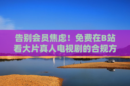 告别会员焦虑！免费在B站看大片真人电视剧的合规方法全攻略，告别会员焦虑！B站免费看大片真人电视剧合规全攻略