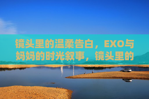 镜头里的温柔告白,EXO与妈妈的时光叙事,镜头里的EXO妈妈,温柔告白时光
