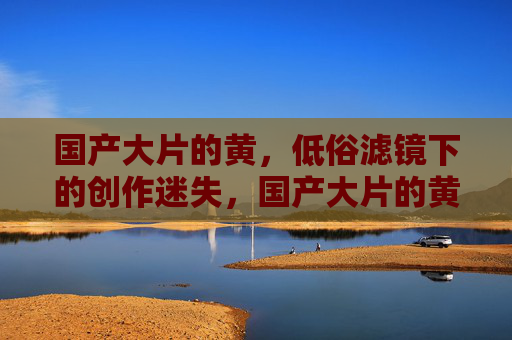 国产大片的黄,低俗滤镜下的创作迷失,国产大片的黄之困,低俗滤镜下的创作迷失