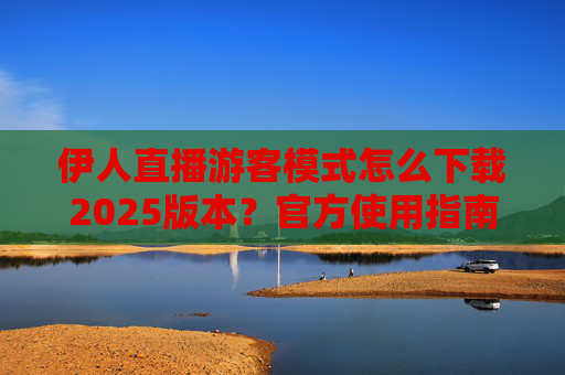 伊人直播游客模式怎么下载2025版本？官方使用指南与安全提醒，伊人直播游客模式2025版本下载，官方指南与安全提醒