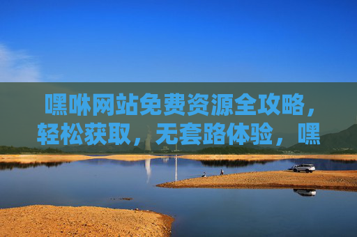 嘿咻网站免费资源全攻略,轻松获取,无套路体验,嘿咻网站免费资源全攻略,轻松获取无套路体验