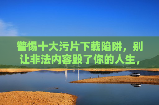 警惕十大污片下载陷阱，别让非法内容毁了你的人生，警惕十大污片下载陷阱，别让非法内容毁你的人生