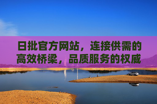 日批官方网站，连接供需的高效桥梁，品质服务的权威入口，日批官方网站，供需高效桥梁，品质服务权威入口