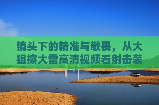 镜头下的精准与敬畏,从大狙擦大雷高清视频看射击装备的艺术,大狙擦大雷,镜头下的精准敬畏与射击装备艺术