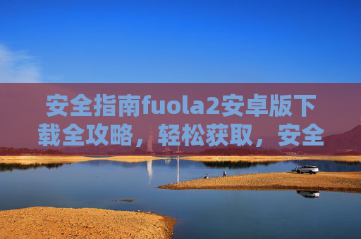 安全指南fuola2安卓版下载全攻略，轻松获取，安全无忧，fuola2安卓版下载安全全攻略，轻松获取，安全无忧