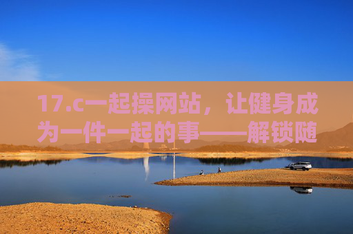 17.c一起操网站,让健身成为一件一起的事——解锁随时随地、社群陪伴的健康新方式,一起操,社群陪伴,随时随地一起健身