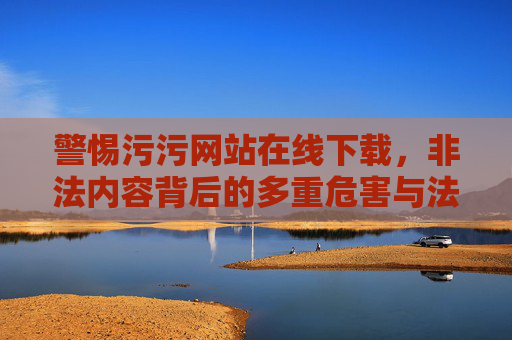 警惕污污网站在线下载，非法内容背后的多重危害与法律红线，警惕污污网站在线下载，非法内容的多重危害与法律红线
