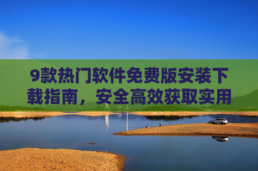 9款热门软件免费版安装下载指南，安全高效获取实用资源全攻略，9款热门软件免费版安全高效下载指南