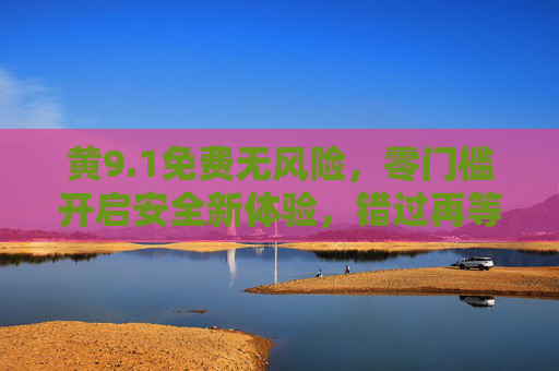 黄9.1免费无风险,零门槛开启安全新体验,错过再等一年!黄9.1免费无风险零门槛,安全新体验错过再等一年!