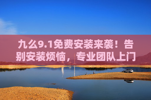 九么9.1免费安装来袭！告别安装烦恼，专业团队上门搞定，告别安装烦恼！9.1免费安装，专业团队上门搞定