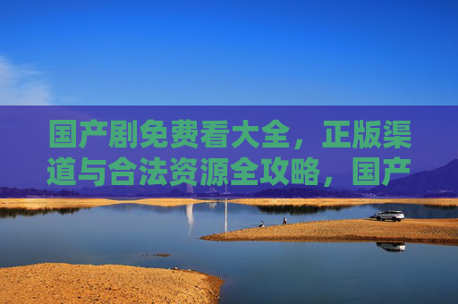 国产剧免费看大全，正版渠道与合法资源全攻略，国产剧免费看正版合法渠道全攻略