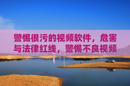 警惕很污的视频软件,危害与法律红线,警惕不良视频软件,危害与法律红线