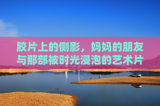 胶片上的侧影,妈妈的朋友与那部被时光浸泡的艺术片,胶片侧影,妈妈朋友与时光浸泡的艺术片