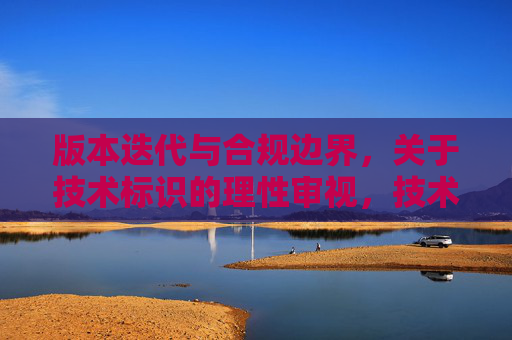 版本迭代与合规边界,关于技术标识的理性审视,技术标识的版本迭代与合规边界审视