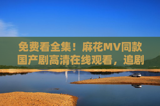 免费看全集!麻花MV同款国产剧高清在线观看,追剧党速来