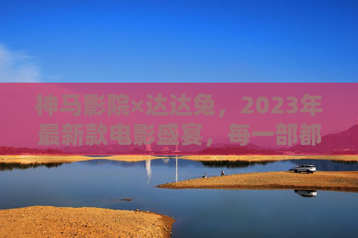 神马影院×达达兔,2023年最新款电影盛宴,每一部都值得期待!神马影院×达达兔,2023最新电影盛宴,部部值得期待!