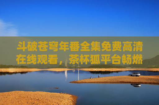 斗破苍穹年番全集免费高清在线观看,茶杯狐平台畅燃热血玄幻之旅,茶杯狐平台免费高清观看斗破苍穹年番,畅燃热血玄幻之旅
