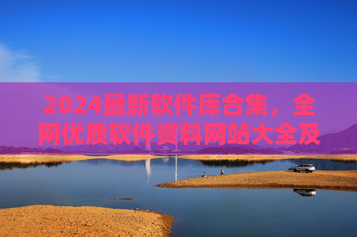 2024最新软件库合集，全网优质软件资料网站大全及安全下载指南，2024最新软件库合集，全网优质软件资料网站大全及安全下载指南