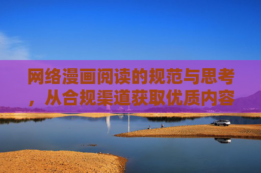 网络漫画阅读的规范与思考，从合规渠道获取优质内容，规范网络漫画阅读，从合规渠道获取优质内容