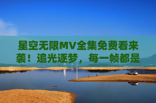 星空无限MV全集免费看来袭!追光逐梦,每一帧都是宇宙级浪漫,星空无限MV全集免费看,追光逐梦,宇宙级浪漫来袭