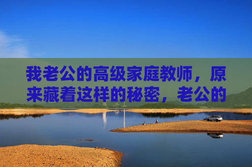 我老公的高级家庭教师,原来藏着这样的秘密,老公的高级家庭教师,原来藏着这样的秘密
