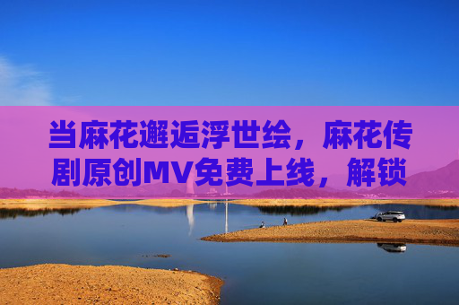 当麻花邂逅浮世绘,麻花传剧原创MV免费上线,解锁日本电影里的东方新语,麻花邂逅浮世绘,麻花传剧MV上线,解锁日本电影东方新语
