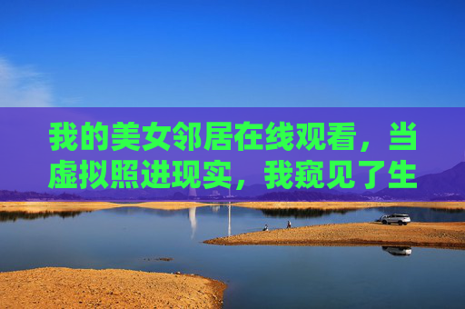 我的美女邻居在线观看,当虚拟照进现实,我窥见了生活的褶皱,虚拟照进现实,窥见生活的褶皱