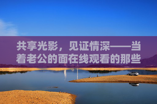 共享光影,见证情深——当着老公的面在线观看的那些时光,共影时光,夫妻情深