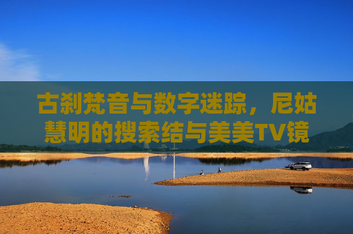 古刹梵音与数字迷踪,尼姑慧明的搜索结与美美TV镜头,梵音藏数字,尼姑慧明的搜索结与美美TV镜头