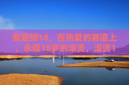 我爱搞18，在热爱的赛道上，永葆18岁的滚烫，滚烫18岁，热爱永燃