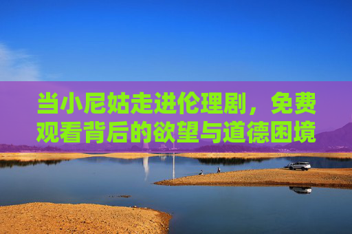 当小尼姑走进伦理剧，免费观看背后的欲望与道德困境，小尼姑闯伦理剧，免费观看背后的欲望与道德困境