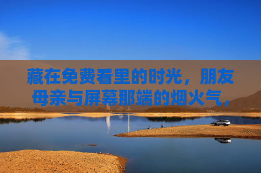 藏在免费看里的时光,朋友母亲与屏幕那端的烟火气,藏在免费剧里的烟火时光,朋友母亲的日常