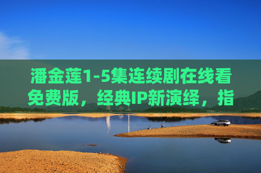 潘金莲1-5集连续剧在线看免费版，经典IP新演绎，指尖尽享前五集风云，潘金莲1-5集免费看，经典IP新演绎，指尖尽享前五风云